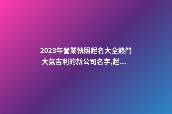 2023年營業執照起名大全熱門 大氣吉利的新公司名字,起名之家-第1張-公司起名-玄機派